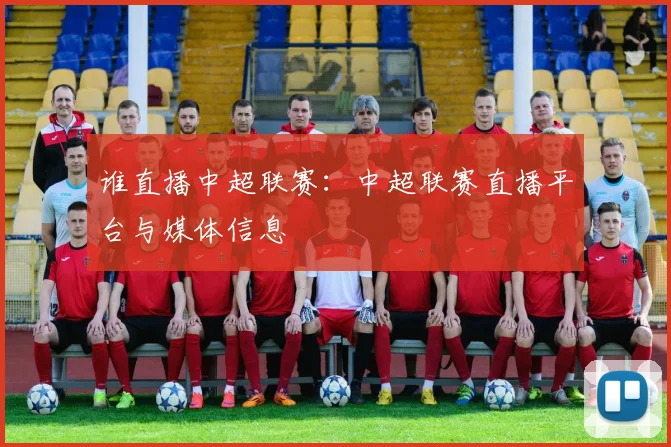 谁直播中超联赛：中超联赛直播平台与媒体信息