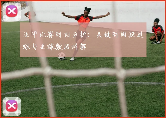 法甲比赛时刻分析：关键时间段进球与丢球数据详解