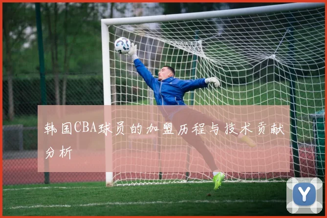 韩国CBA球员的加盟历程与技术贡献分析