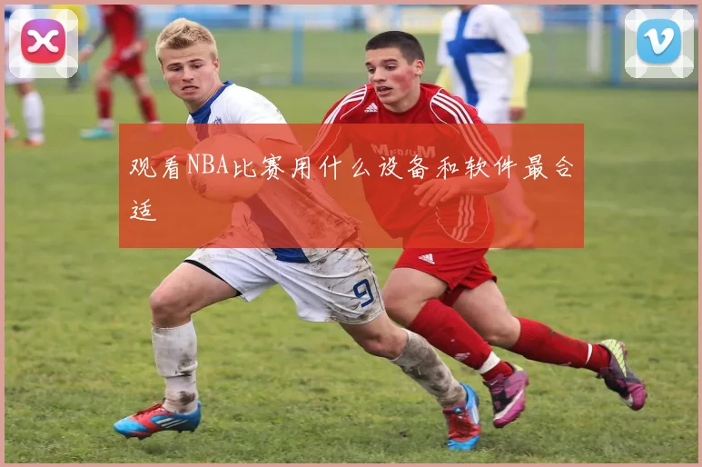 观看NBA比赛用什么设备和软件最合适