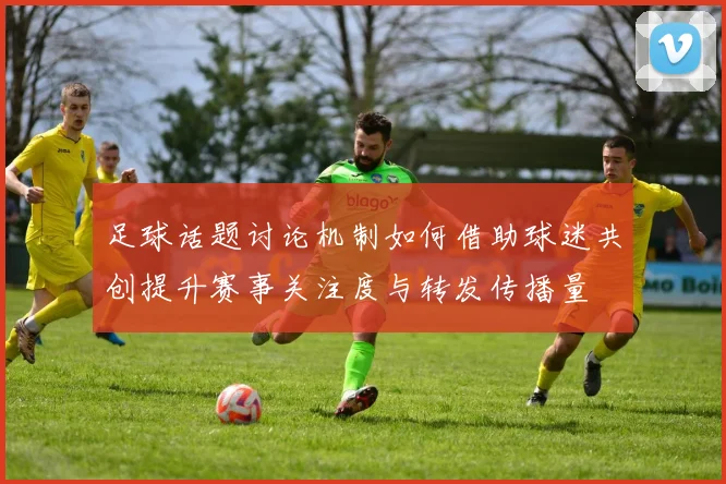 足球话题讨论机制如何借助球迷共创提升赛事关注度与转发传播量